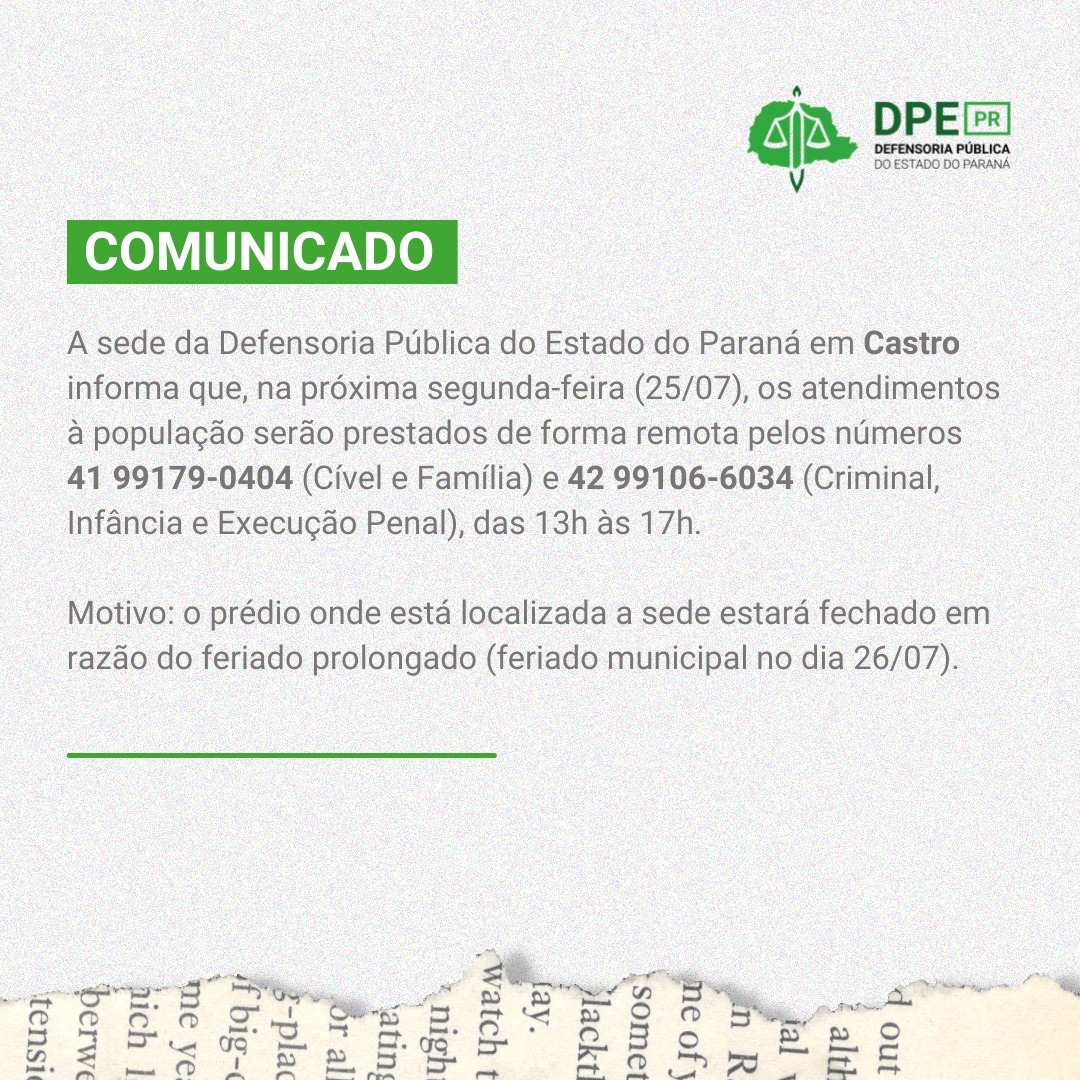 A sede da Defensoria Pública do Estado do Paraná em Castro informa que na próxima segunda-feira (25/07), os atendimentos à população serão prestados de forma remota pelos números 42 99179-0404 (Cível e Família) e 42 99106-6034 (Criminal, Infância e Execução Penal), das 13h às 17h   Motivo: o prédio onde está localizada a sede estará fechado em razão do feriado prolongado (feriado municipal no dia 26/07).