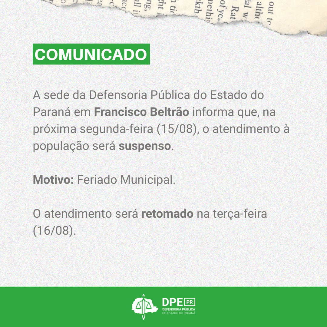 A sede da Defensoria Pública do Estado do Paraná em Francisco Beltrão informa que, na próxima segunda-feira (15/08), o atendimento à população será suspenso.  Motivo: Feriado Municipal.   O atendimento será retomado na terça-feira (16/08). 