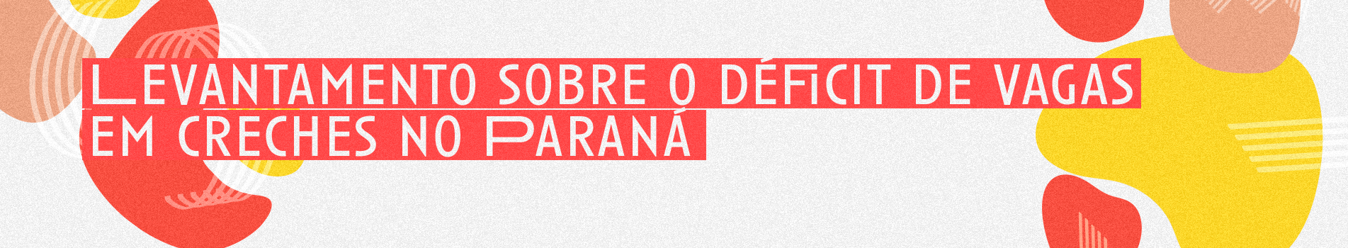 Imagem com formas orgânicas nas cores amarelo, vermelho e bêge. De form,a centralizada, o título "Levantamento sobre o déficit de vagas em creches no Paraná"