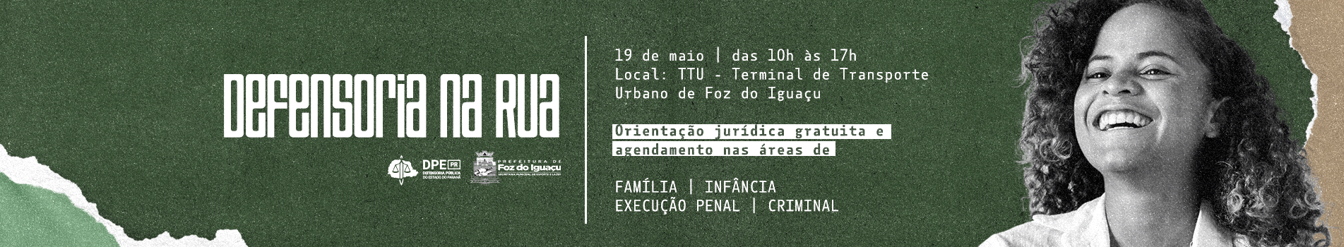 Imagem em formato retangular com fundo verde escuro, onde aparece uma jovem de cabelos cacheados sorrindo no lado direito. Está escrito: Defensoria na Rua, 19 de Maio das 10 horas às 17 horas. Local TTU – Terminal de Transporte Urbano de Foz do Iguaçu. Orientação jurídica gratuita e agendamento nas áreas de Família, Infância, Execução Penal, Criminal. Também aparecem os logotipos da Defensoria Pública e da Prefeitura de Foz do Iguaçu.