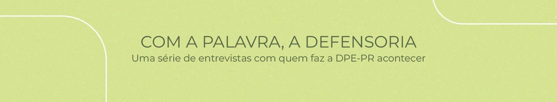 Imagem com um fundo verde claro com o texto: "Com a palavra, a Defensoria: Uma série de entrevistas com quem faz a DPE-PR acontecer" em um tom de verde mais escuro.