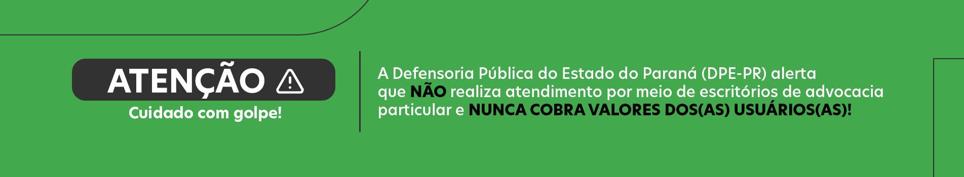 Imagem com o fundo verde e o texto em branco. Na imagem o texto "Atenção! Cuidado com golpes. A Defensoria Pública do Estado do Paraná (DPE-PR) alerta que NÃO realiza atendimento por meio de escritórios de advocacia particular e nunca cobra valores dos(as) usuários(as)!".