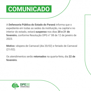 Imagem com o fundo branco e detalhes em verde. Está escrito na parte superior "COMUNICADO". Em cinza, está escrito "A Defensoria Pública do Estado do Paraná informa que o expediente em todas as sedes da instituição, na capital e no interior do estado, estará suspenso nos dias 20 e 21 de fevereiro, conforme Resolução DPG n° 08 de 12 de janeiro de 2023.  Motivo: véspera de Carnaval (dia 20/02) e feriado de Carnaval (21/02).  Os atendimentos serão retomados na quarta-feira, dia 22 de fevereiro."