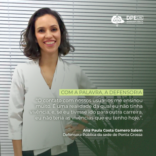 Imagem que mostra a defensora pública Ana Paula, onde ela está de pé, com a mão na cintura, com uma blusa branca em frente a uma persiana branca. No alto da imagem está o logotipo da Defensoria Pública e, mais abaixo, está o texto: "Com a palavra, a Defensoria" "O contato com nossos usuários me ensinou muito. É uma realidade da qual eu não tinha vivência, e, se eu tivesse ido para outra carreira, eu não teria as vivências que eu tenho hoje.". "Ana Paula Costa Gamero Salem, Defensora da sede de Ponta Grossa 