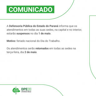 Arte com o fundo branco. Está escrito na parte superior COMUNICADO e o texto a seguir A Defensoria Pública do Estado do Paraná informa que os atendimentos em todas as suas sedes, na capital e no interior, estarão suspensos no dia 1 de maio.  Motivo: feriado nacional do Dia do Trabalho.  Os atendimentos serão retomados em todas as sedes na terça-feira, dia 2 de maio.
