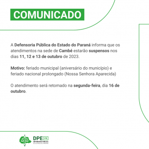 A Defensoria Pública do Estado do Paraná informa que os atendimentos na sede de Cambé estarão suspensos nos dias 11, 12 e 13 de outubro de 2023.  Motivo: feriado municipal (aniversário do município) e feriado nacional prolongado (Nossa Senhora Aparecida)  O atendimento será retomado na segunda-feira, dia 16 de outubro.