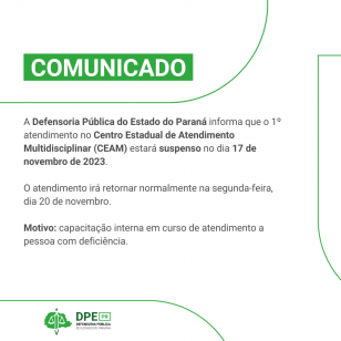 Comunicado - A Defensoria Pública do Estado do Paraná informa que o 1º atendimento no Centro Estadual de Atendimento Multidisciplinar (CEAM) estará suspenso no dia 17 de novembro de 2023.  O atendimento irá retornar normalmente na segunda-feira, dia 20 de novembro.  Motivo: capacitação interna em curso de atendimento a pessoa com deficiência.