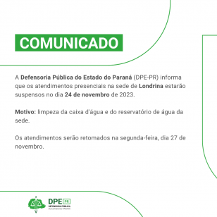 COMUNICADO: A Defensoria Pública do Estado do Paraná (DPE-PR) informa que os atendimentos presenciais na sede de Londrina estarão suspensos no dia 24 de novembro de 2023. Motivo: limpeza da caixa d'água e do reservatório de água da sede. Os atendimentos serão retomados na segunda-feira, dia 27 de novembro. 