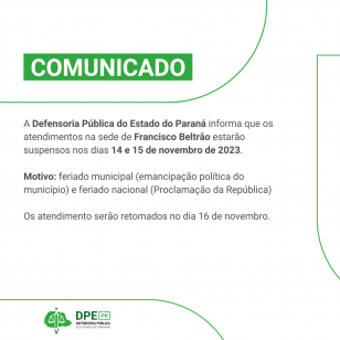 Comunicado - A Defensoria Pública do Estado do Paraná informa que os atendimentos na sede de Francisco Beltrão estarão suspensos nos dias 14 e 15 de novembro de 2023.  Motivo: feriado municipal (emancipação política do município) e feriado nacional (Proclamação da República)  Os atendimento serão retomados no dia 16 de novembro.