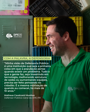 Imagem do Matheus de lado sorrindo com uma camiseta polo verde com a logo da Defensoria no peito. Ele é um homem branco de cabelos negros e curtos. Sobrepondo a imagem, está a frase em destaque: Minha visão de Defensoria Pública é uma instituição que seja a primeira coisa em que a população pense quando existir um problema. Tudo o que a gente faz, seja investindo em tecnologia, melhorando estrutura de sedes ou aumentando equipes, precisa ser feito pensando no cidadão. 