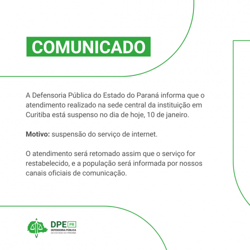 COMUNICADO A Defensoria Pública do Estado do Paraná informa que o atendimento realizado na sede central da instituição em Curitiba está suspenso no dia de hoje, 10 de janeiro. Motivo: suspensão do serviço de internet. O atendimento será retomado assim que o serviço for restabelecido, e a população será informada por nossos canais oficiais de comunicação.