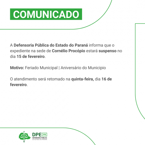 Imagem com o fundo branco. Está escrito "Comunicado" na parte superior. Na parte do meio está escrito em tons de cinza: A Defensoria Pública do Estado do Paraná informa que o expediente na sede de Cornélio Procópio estará suspenso no dia 15 de fevereiro.  Motivo: Feriado Municipal | Aniversário do Municipio   O atendimento será retomado na quinta-feira, dia 16 de fevereiro.