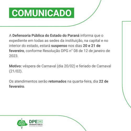 Imagem com o fundo branco e detalhes em verde. Está escrito na parte superior "COMUNICADO". Em cinza, está escrito "A Defensoria Pública do Estado do Paraná informa que o expediente em todas as sedes da instituição, na capital e no interior do estado, estará suspenso nos dias 20 e 21 de fevereiro, conforme Resolução DPG n° 08 de 12 de janeiro de 2023.  Motivo: véspera de Carnaval (dia 20/02) e feriado de Carnaval (21/02).  Os atendimentos serão retomados na quarta-feira, dia 22 de fevereiro."