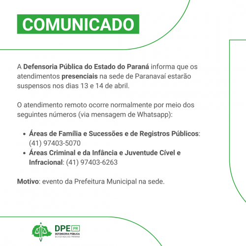 Imagem em formato de COMUNICADO. Está escrito em tons de preto "A Defensoria Pública do Estado do Paraná informa que os atendimentos presenciais na sede de Paranavaí estarão suspensos nos dias 13 e 14 de abril.   O atendimento remoto ocorre normalmente por meio dos seguintes números (via mensagem de Whatsapp):  Áreas de Família e Sucessões e de Registros Públicos: (41) 97403-5070 Áreas Criminal e da Infância e Juventude Cível e Infracional: (41) 97403-6263  Motivo: evento da Prefeitura Municipal na sede."