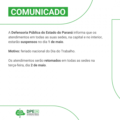 Arte com o fundo branco. Está escrito na parte superior COMUNICADO e o texto a seguir A Defensoria Pública do Estado do Paraná informa que os atendimentos em todas as suas sedes, na capital e no interior, estarão suspensos no dia 1 de maio.  Motivo: feriado nacional do Dia do Trabalho.  Os atendimentos serão retomados em todas as sedes na terça-feira, dia 2 de maio.