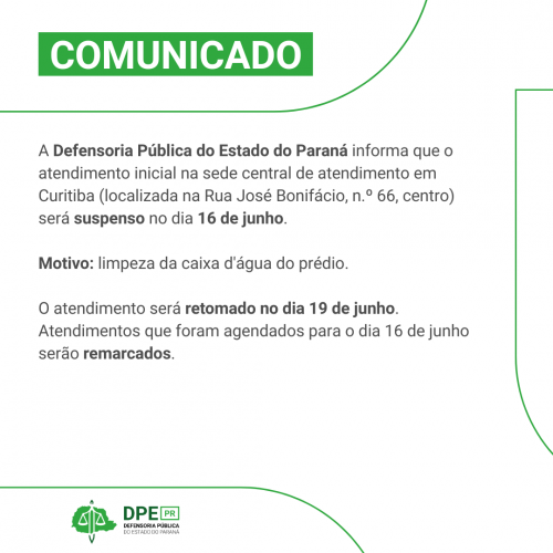 Imagem em formato de comunicado. Está escrito na parte superior "COMUNICADO". No corpo do texto, em preto, está escrito - A Defensoria Pública do Estado do Paraná informa que o atendimento inicial na sede central de atendimento em Curitiba (localizada na Rua José Bonifácio, n.º 66, centro) será suspenso no dia 16 de junho.  Motivo: limpeza da caixa d'água do prédio.   O atendimento será retomado no dia 19 de junho. Atendimentos que foram agendados para o dia 16 de junho serão remarcados.