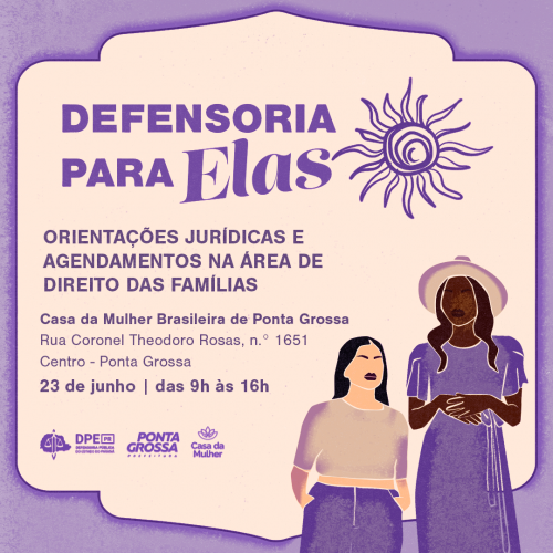 Arte com título "Defensoria para Elas" e ilustração de sol ao lado. Abaixo está escrito "Orientações jurídicas e agendamentos na área de direito das Famílias; Casa da Mulher Brasileira de Ponta Grossa; Rua Coronel Theodoro Rosas, n.º 1651, Centro - Ponta Grossa; 23 de junho das 9h às 16h". Abaixo do letreiro estão os logos da DPE-PR, da Prefeitura de Ponta Grossa e Casa da Mulher Brasileira. Toda a fonte está na cor roxa e ao lado está uma ilustração de uma mulher negra e uma mulher branca.
