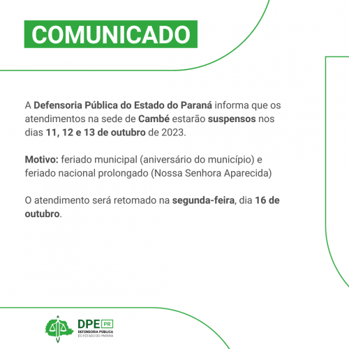 A Defensoria Pública do Estado do Paraná informa que os atendimentos na sede de Cambé estarão suspensos nos dias 11, 12 e 13 de outubro de 2023. Motivo: feriado municipal (aniversário do município) e feriado nacional prolongado (Nossa Senhora Aparecida) O atendimento será retomado na segunda-feira, dia 16 de outubro.