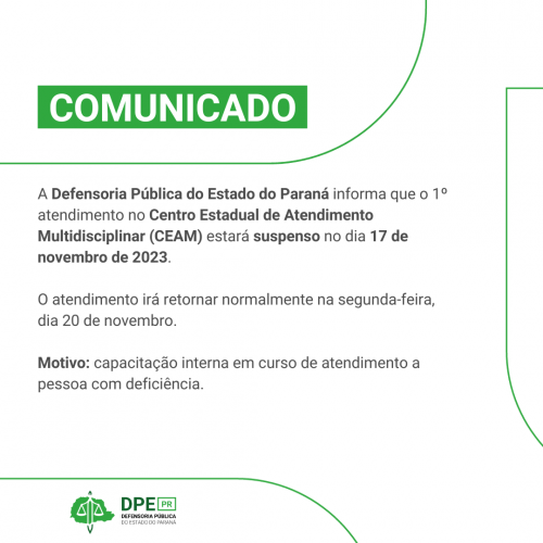 Comunicado - A Defensoria Pública do Estado do Paraná informa que o 1º atendimento no Centro Estadual de Atendimento Multidisciplinar (CEAM) estará suspenso no dia 17 de novembro de 2023. O atendimento irá retornar normalmente na segunda-feira, dia 20 de novembro. Motivo: capacitação interna em curso de atendimento a pessoa com deficiência.