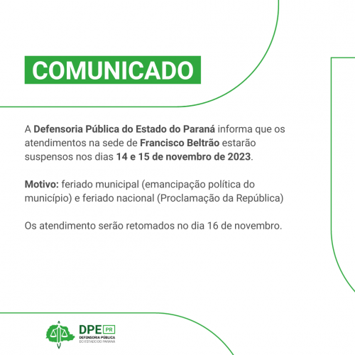Comunicado - A Defensoria Pública do Estado do Paraná informa que os atendimentos na sede de Francisco Beltrão estarão suspensos nos dias 14 e 15 de novembro de 2023. Motivo: feriado municipal (emancipação política do município) e feriado nacional (Proclamação da República) Os atendimento serão retomados no dia 16 de novembro.