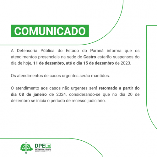 COMUNICADO: A Defensoria Pública do Estado do Paraná informa que os atendimentos presenciais na sede de Castro estarão suspensos do dia de hoje, 11 de dezembro, até o dia 15 de dezembro de 2023.   Os atendimentos de casos urgentes serão mantidos.   O atendimento aos casos não urgentes será retomado a partir do dia 08 de janeiro de 2024, considerando-se que no dia 20 de dezembro se inicia o período de recesso judiciário.