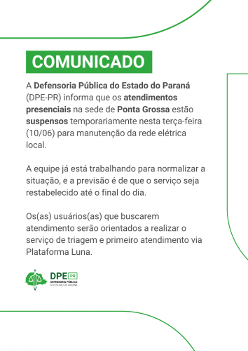 Comunicado da Defensoria Pública do Paraná informando que os atendimentos presenciais na sede de Ponta Grossa estão suspensos temporariamente nesta terça-feira (10/06) para manutenção da rede elétrica. A previsão é de que o serviço seja restabelecido até o final do dia. Usuários serão orientados a realizar triagem e primeiro atendimento via Plataforma Luna.