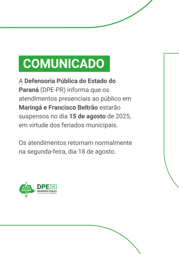 Banner informativo com fundo branco e detalhes verdes. O texto, em destaque, informa que a Defensoria Pública do Estado do Paraná (DPE-PR) suspenderá o atendimento presencial ao público em Maringá e Francisco Beltrão no dia 15 de agosto de 2025 devido a feriados municipais. O atendimento retornará normalmente na segunda-feira, dia 18 de agosto. Ao final, aparece o logo da DPE-PR.