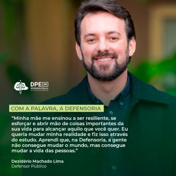 Imagem com foto do defensor público Dezidério, sorrindo, vestindo camisa e sobretudo. Em destaque, a citação: "Minha mãe me ensinou a ser resiliente, se esforçar e abrir mão de coisas importantes da sua vida para alcançar aquilo que você quer. Eu queria mudar minha realidade e fiz isso através do estudo. Aprendi que, na Defensoria, a gente não consegue mudar o mundo, mas consegue mudar a vida das pessoas"
