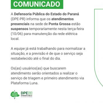 Comunicado da Defensoria Pública do Paraná informando que os atendimentos presenciais na sede de Ponta Grossa estão suspensos temporariamente nesta terça-feira (10/06) para manutenção da rede elétrica. A previsão é de que o serviço seja restabelecido até o final do dia. Usuários serão orientados a realizar triagem e primeiro atendimento via Plataforma Luna.