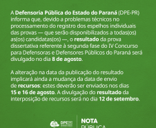 A Defensoria Pública do Estado do Paraná (DPE-PR) informa que, devido a problemas técnicos no processamento do registro dos espelhos individuais das provas -- que serão disponibilizados a todas(os) as(os) candidatas(os) --, o resultado da prova dissertativa referente à segunda fase do IV Concurso para Defensoras e Defensores Públicos do Paraná será divulgado no dia 8 de agosto.  A alteração na data da publicação do resultado implicará ainda a mudança da data de envio de recursos: estes deverão ser enviados 