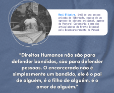 Direitos humanos não são para defender bandidos, são para defender pessoas. O encarcerado não é simplesmente um bandido, ele é o pai de alguém, é o filho de alguém, é o amor de alguém" Rosi Oliveira, irmã de uma pessoa privada de liberdade, esposa de um egresso do sistema penal, agente da Pastoral Carcerária e uma das articuladoras da Frente Estadual pelo Desencarceramento no Paraná.