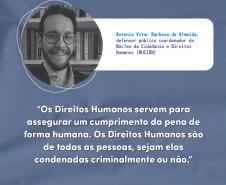 "Os direitos humanos servem para assegurar um cumprimento da pena de forma humana. Os direitos humanos são de todas as pessoas, sejam elas condenadas criminalmente ou não." Antonio Vitor Barbosa de Almeida, defensor público coordenador do Núcleo Especializado da Cidadania e Direitos Humanos (NUCIDH).