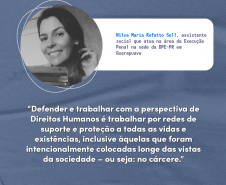 "Defender e trabalhar com a perspectiva de Direitos Humanos é trabalhar por redes de suporte e proteção a todas as vidas e existências, inclusive àquelas que foram intencionalmente colocadas longe das vistas da sociedade – ou seja: no cárcere." Nilva Maria Rufatto Sell, assistente social que atua na área da Execução Penal na sede da DPE-PR em Guarapuava.