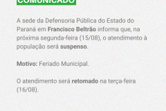 A sede da Defensoria Pública do Estado do Paraná em Francisco Beltrão informa que, na próxima segunda-feira (15/08), o atendimento à população será suspenso.  Motivo: Feriado Municipal.   O atendimento será retomado na terça-feira (16/08). 
