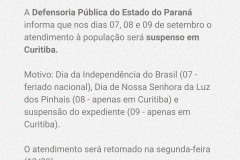A Defensoria Pública do Estado do Paraná informa que nos dias 07, 08 e 09 de setembro o atendimento à população será suspenso em Curitiba.  Motivo: Dia da Independência do Brasil (07 - feriado nacional), Dia de Nossa Senhora da Luz dos Pinhais (08 - apenas em Curitiba) e suspensão do expediente (09 - apenas em Curitiba).  O atendimento será retomado na segunda-feira (12/09). 