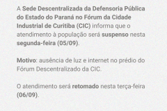 A Sede Descentralizada da Defensoria Pública do Estado do Paraná no Fórum da Cidade Industrial de Curitiba (CIC) informa que o atendimento à população será suspenso nesta segunda-feira (05/09).   Motivo: ausência de luz e internet no prédio do Fórum Descentralizado da CIC.   O atendimento será retomado nesta terça-feira (06/09).