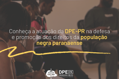 A imagem, que está desfocada, mostra pessoas negras sentadas em cadeiras durante um evento promovido pela Defensoria. Em primeiro plano, sobreposto à imagem, está escrito "Conheça a atuação da DPE-PR na defesa e promoção dos direitos da população negra paranaense" em letras na cor branca com detalhes em amarelo
