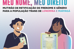 Imagem que, do lado esquerdo, mostra o desenho de um homem segurando um RG e, do lado direito, mostra o desenho de uma mulher segurando uma certidão de nascimento. Acima, está escrito Meu Nome, Meu Direito, mutirão de retificação de prenome e gênero para a população trans de Londrina e Maringá. Mais abaixo, está escrito "Atendimento Jurídico Gratuito" e "Saiba mais".