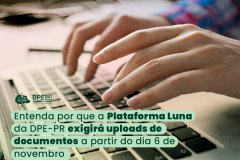 A imagem mostra uma pessoa digitando em um teclado de um notebook. Ela é branca e usa uma camiseta de manda comprida. No texto se lê: Entenda por que a Plataforma Luna da DPE-PR exigirá uploads de documentos a partir do dia 6 de novembro. Acima do título está o logotipo da DPE-PR na cor verde escura.  