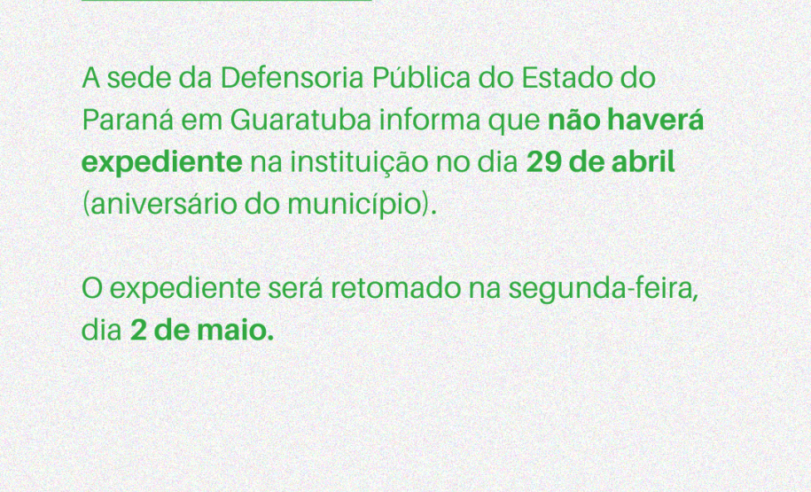 A sede da Defensoria Pública do Estado do Paraná em Guaratuba informa que não haverá expediente na instituição no dia 29 de abril (aniversário do município). O expediente será retomado na segunda-feira, dia 2 de maio.
