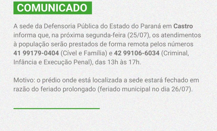 A sede da Defensoria Pública do Estado do Paraná em Castro informa que na próxima segunda-feira (25/07), os atendimentos à população serão prestados de forma remota pelos números 42 99179-0404 (Cível e Família) e 42 99106-6034 (Criminal, Infância e Execução Penal), das 13h às 17h   Motivo: o prédio onde está localizada a sede estará fechado em razão do feriado prolongado (feriado municipal no dia 26/07).