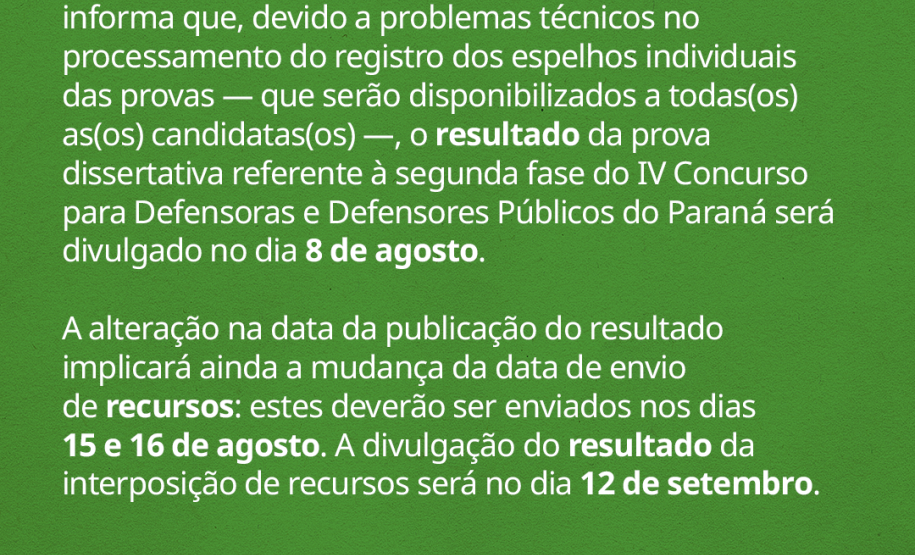 A Defensoria Pública do Estado do Paraná (DPE-PR) informa que, devido a problemas técnicos no processamento do registro dos espelhos individuais das provas -- que serão disponibilizados a todas(os) as(os) candidatas(os) --, o resultado da prova dissertativa referente à segunda fase do IV Concurso para Defensoras e Defensores Públicos do Paraná será divulgado no dia 8 de agosto.  A alteração na data da publicação do resultado implicará ainda a mudança da data de envio de recursos: estes deverão ser enviados