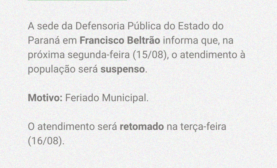 A sede da Defensoria Pública do Estado do Paraná em Francisco Beltrão informa que, na próxima segunda-feira (15/08), o atendimento à população será suspenso. Motivo: Feriado Municipal. O atendimento será retomado na terça-feira (16/08).