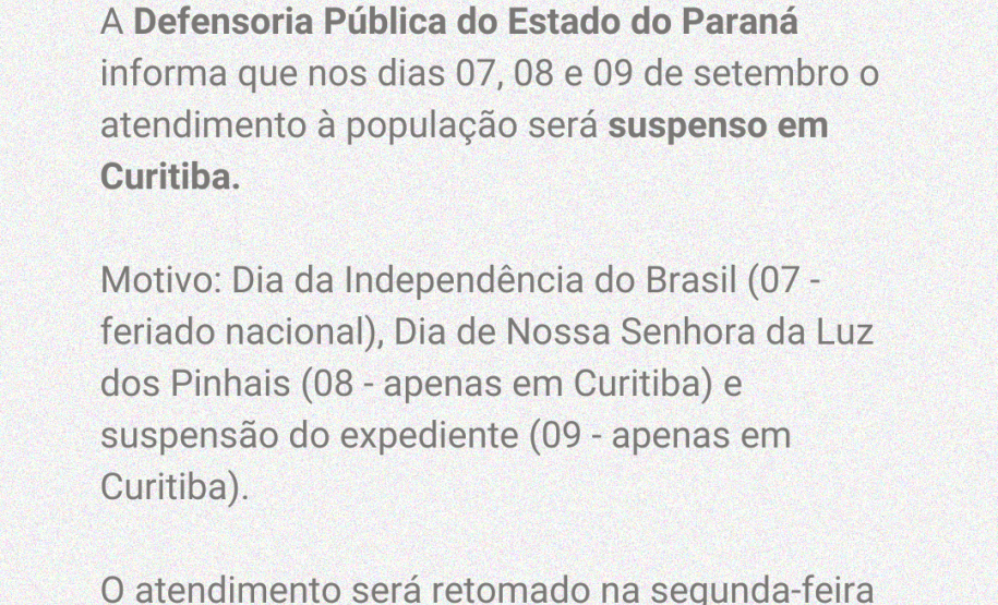 A Defensoria Pública do Estado do Paraná informa que nos dias 07, 08 e 09 de setembro o atendimento à população será suspenso em Curitiba.  Motivo: Dia da Independência do Brasil (07 - feriado nacional), Dia de Nossa Senhora da Luz dos Pinhais (08 - apenas em Curitiba) e suspensão do expediente (09 - apenas em Curitiba).  O atendimento será retomado na segunda-feira (12/09).
