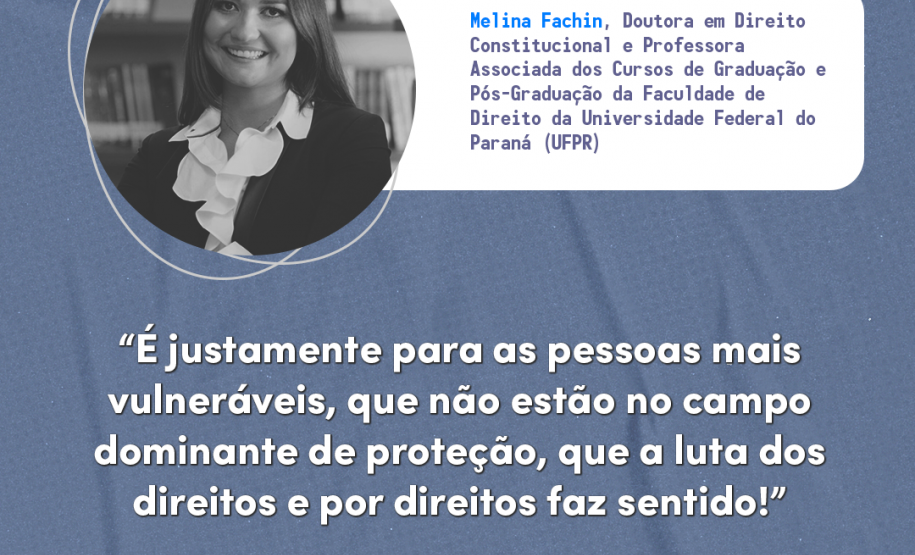 "É justamente para as pessoas mais vulneráveis, que não estão no campo dominante de proteção que a luta dos direitos e por direitos faz sentido! Melina Fachin, doutora em Direito Constitucional e Professora Associada dos Cursos de Graduação e Pós-Graduação da Faculdade de Direito da Universidade Federal do Paraná (UFPR).