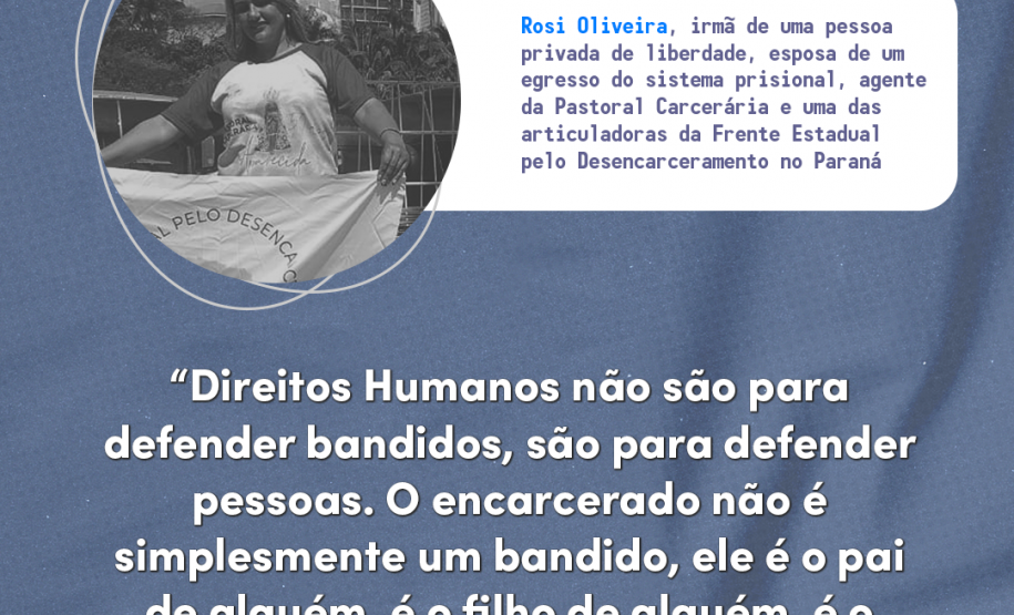 Direitos humanos não são para defender bandidos, são para defender pessoas. O encarcerado não é simplesmente um bandido, ele é o pai de alguém, é o filho de alguém, é o amor de alguém" Rosi Oliveira, irmã de uma pessoa privada de liberdade, esposa de um egresso do sistema penal, agente da Pastoral Carcerária e uma das articuladoras da Frente Estadual pelo Desencarceramento no Paraná.