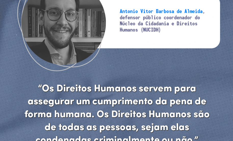 "Os direitos humanos servem para assegurar um cumprimento da pena de forma humana. Os direitos humanos são de todas as pessoas, sejam elas condenadas criminalmente ou não." Antonio Vitor Barbosa de Almeida, defensor público coordenador do Núcleo Especializado da Cidadania e Direitos Humanos (NUCIDH).