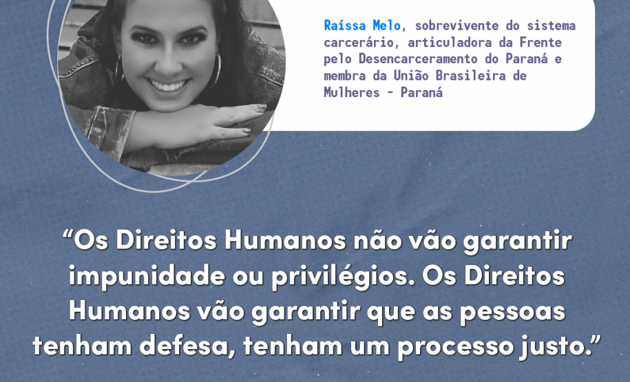 "Os direitos humanos não vão garantir impunidade ou privilégios. Os direitos vão garantir que as pessoas tenham defesa, tenham um processo justo." Raíssa Melo, sobrevivente do sistema carcerário, articuladora da Frente pelo Desencarceramento do Paraná e membra da União Brasileira de Mulheres - Paraná.