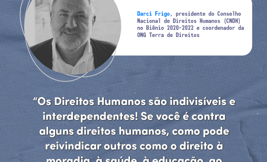 "Os direitos humanos são indivisíveis e interdependentes! Se você é contra alguns direitos humanos, como pode reivindicar outros como o direito à moradia, à saúde, à educação, ao trabalho, à alimentação saudável?" Darci Frigo, presidente do Conselho Nacional de Direitos Humanos (CNDH) no Biênio 2020-2022 e coordenador da ONG Terra de Direitos.