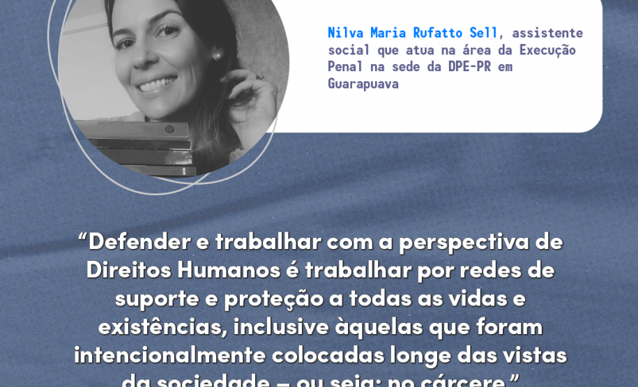 "Defender e trabalhar com a perspectiva de Direitos Humanos é trabalhar por redes de suporte e proteção a todas as vidas e existências, inclusive àquelas que foram intencionalmente colocadas longe das vistas da sociedade – ou seja: no cárcere." Nilva Maria Rufatto Sell, assistente social que atua na área da Execução Penal na sede da DPE-PR em Guarapuava.